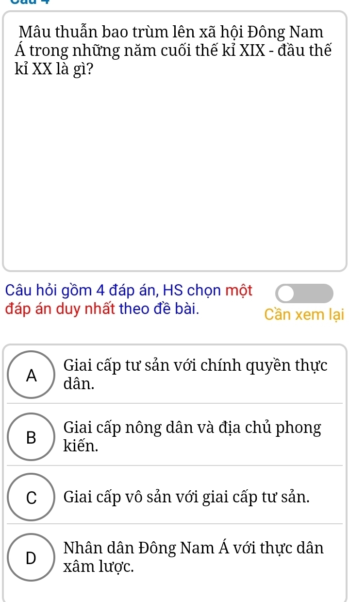 Mâu thuẫn bao trùm lên xã hội Đông Nam
Á trong những năm cuối thế kỉ XIX - đầu thế
kỉ XX là gì?
Câu hỏi gồm 4 đáp án, HS chọn một
đáp án duy nhất theo đề bài. Cần xem lại
Giai cấp tư sản với chính quyền thực
A dân.
Giai cấp nông dân và địa chủ phong
B kiến.
C ) Giai cấp vô sản với giai cấp tư sản.
Nhân dân Đông Nam Á với thực dân
D xâm lược.