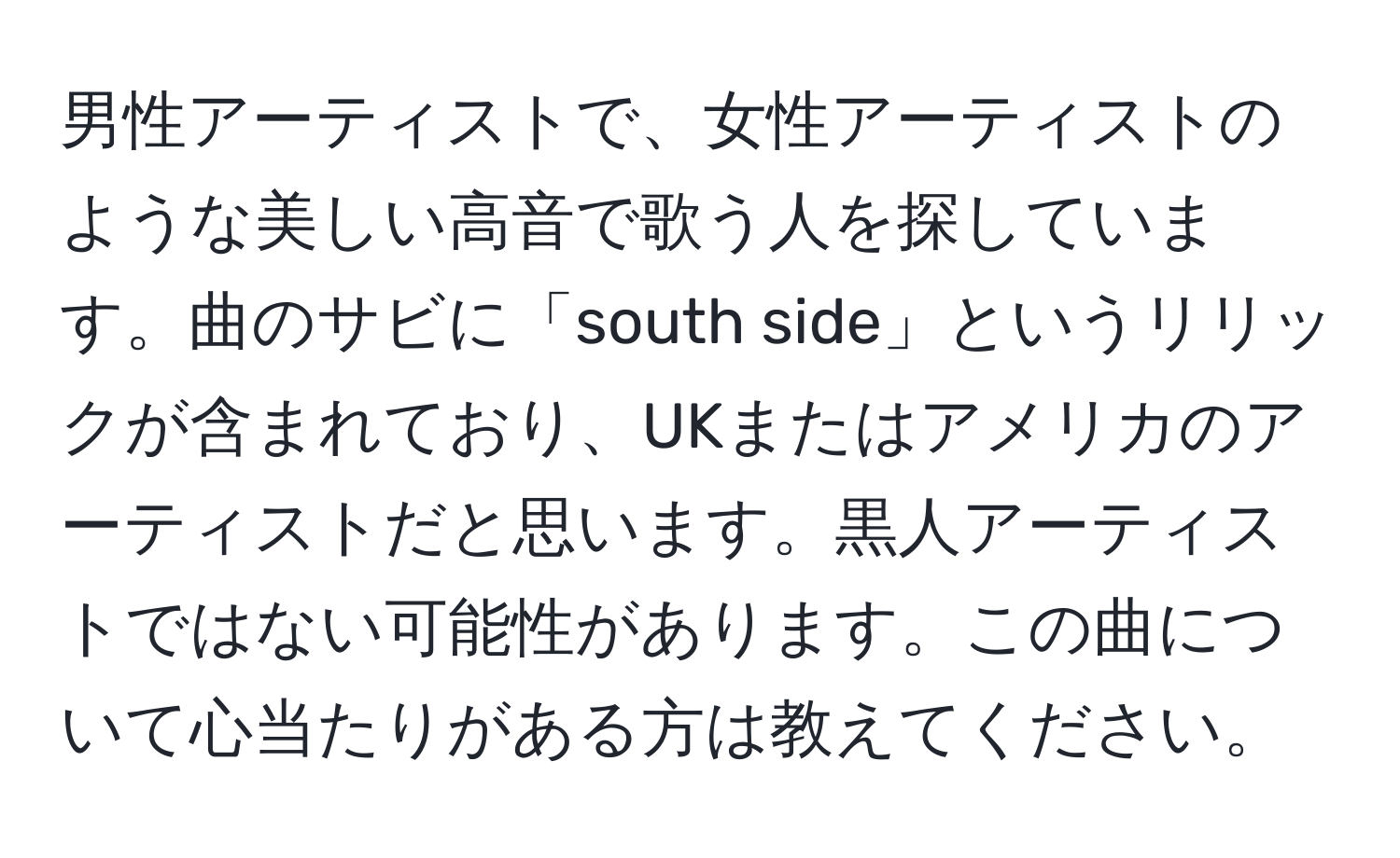 男性アーティストで、女性アーティストのような美しい高音で歌う人を探しています。曲のサビに「south side」というリリックが含まれており、UKまたはアメリカのアーティストだと思います。黒人アーティストではない可能性があります。この曲について心当たりがある方は教えてください。