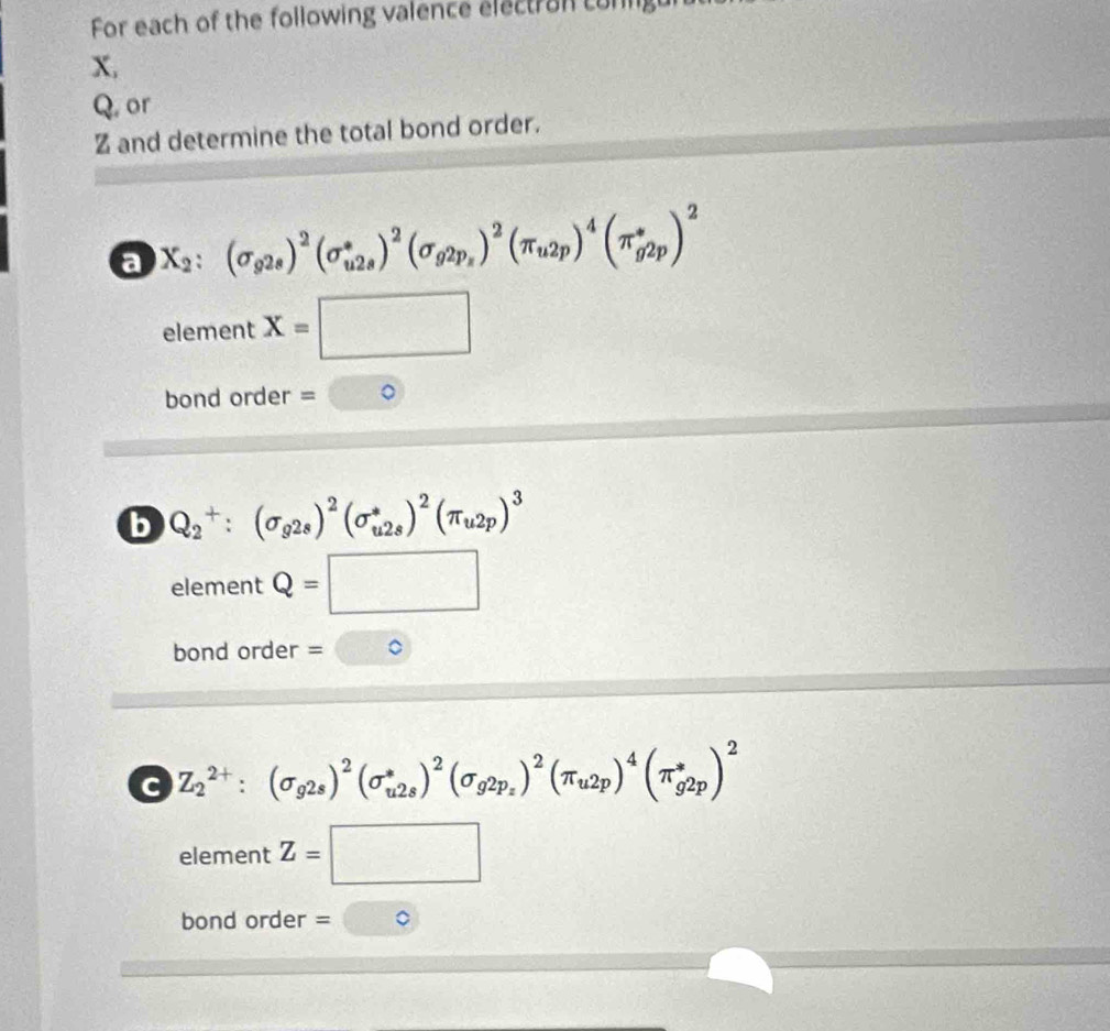 For each of the following valence electran conlg
X,
Q. or
Z and determine the total bond order. 
a X_2:(sigma _g2s)^2(sigma _(u2s)^*)^2(sigma _g2p_z)^2(π _u2p)^4(π _(g2p)^*)^2
element x=□
bond order = 
b Q_2^(+:(sigma _g2s))^2(sigma _(u2s)^*)^2(π _u2p)^3
element Q=□
bond order = □°
c Z_2^((2+):(sigma _g2s))^2(sigma _(u2s)^*)^2(sigma _g2p_z)^2(π _u2p)^4(π _g2p)^2
element Z=□
bond order =