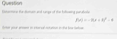 Question 
Determine the domen and rangs of the folloving parabola
f(x)=-2(x+3)^2-0
Enter your snswer in interval notation in the box below