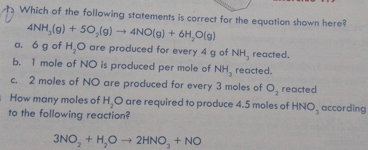 Which of the following statements is correct for the equation shown here?
4NH_3(g)+5O_2(g)to 4NO(g)+6H_2O(g)
a. 6 g of H_2O are produced for every 4 g of NH_3 reacted.
b. 1 mole of NO is produced per mole of NH_3 reacted.
c. 2 moles of NO are produced for every 3 moles of O_2 reacted
How many moles of H_2O are required to produce 4.5 moles of HNO_3 according
to the following reaction?
3NO_2+H_2Oto 2HNO_3+NO