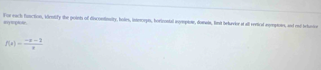 For each function, identify the points of discontinuity, holes, intercepts, horizontal asymptote, domain, limit behavior at all vertical asymptotes, and end behavior 
asymptote.
f(x)= (-x-2)/x 