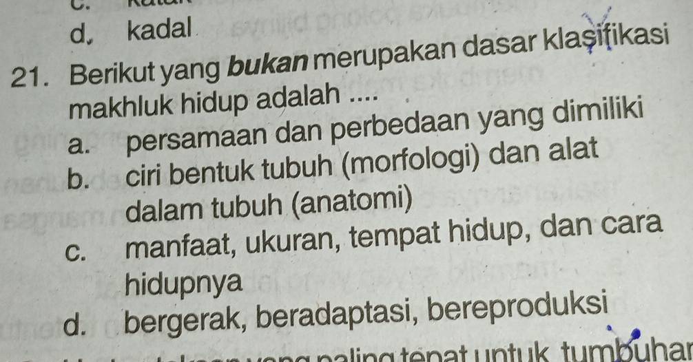 d， kadal
21. Berikut yang bukan merupakan dasar klaşifikasi
makhluk hidup adalah ....
a. persamaan dan perbedaan yang dimiliki
b. ciri bentuk tubuh (morfologi) dan alat
dalam tubuh (anatomi)
c. manfaat, ukuran, tempat hidup, dan cara
hidupnya
d. bergerak, beradaptasi, bereproduksi
pa g te n a t u n tu k tumb uhar