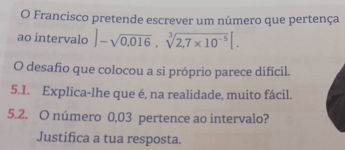 Francisco pretende escrever um número que pertença 
ao intervalo ]-sqrt(0,016), sqrt[3](2,7* 10^(-5))[. 
O desafio que colocou a si próprio parece difícil. 
5.1. Explica-lhe que é, na realidade, muito fácil. 
5.2. O número 0,03 pertence ao intervalo? 
Justifica a tua resposta.