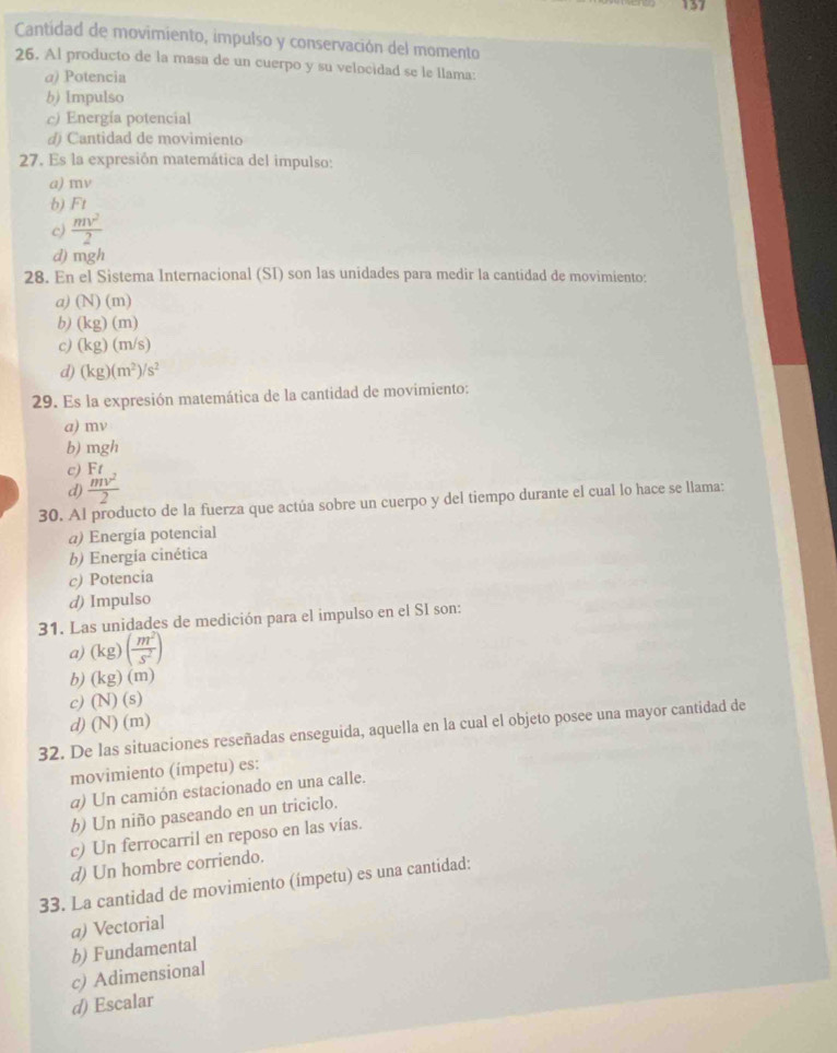 Cantidad de movimiento, impulso y conservación del momento
26. Al producto de la masa de un cuerpo y su velocidad se le llama:
a) Potencia
b) Impulso
c) Energía potencial
d) Cantidad de movimiento
27. Es la expresión matemática del impulso:
a) mv
b) F_1
c)  mv^2/2 
d) mgh
28. En el Sistema Internacional (SI) son las unidades para medir la cantidad de movimiento:
a) (N)(m)
b) (kg)(m)
c) (kg)(m/s)
d) (kg)(m^2)/s^2
29. Es la expresión matemática de la cantidad de movimiento:
a) mv
b) mgh
c) Ft
d)  mv^2/2 
30. Al producto de la fuerza que actúa sobre un cuerpo y del tiempo durante el cual lo hace se llama:
a) Energía potencial
b) Energia cinética
c) Potencia
d) Impulso
31. Las unidades de medición para el impulso en el SI son:
a) (kg)( m^2/s^2 )
b) (kg)(m)
c) (N)(s)
d) (N)(m)
32. De las situaciones reseñadas enseguida, aquella en la cual el objeto posee una mayor cantidad de
movimiento (ímpetu) es:
α) Un camión estacionado en una calle.
b) Un niño paseando en un triciclo.
c) Un ferrocarril en reposo en las vías.
d) Un hombre corriendo.
33. La cantidad de movimiento (ímpetu) es una cantidad:
@) Vectorial
b) Fundamental
c) Adimensional
d) Escalar