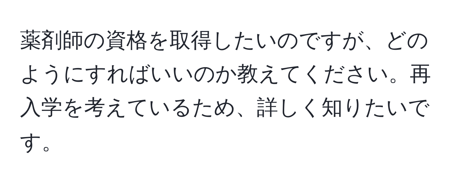 薬剤師の資格を取得したいのですが、どのようにすればいいのか教えてください。再入学を考えているため、詳しく知りたいです。