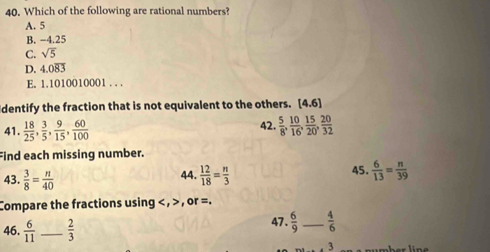 Which of the following are rational numbers?
A. 5
B. -4.25
C. sqrt(5)
D. 4.0overline 83
E. 1.1010010001. . .
Identify the fraction that is not equivalent to the others. [4.6]
41.  18/25 ,  3/5 ,  9/15 ,  60/100  42.  5/8 ,  10/16 ,  15/20 ,  20/32 
Find each missing number.
43.  3/8 = n/40  44.  12/18 = n/3  45.  6/13 = n/39 
Compare the fractions using , , or =.
46.  6/11  _  2/3 
47.  6/9  _  4/6 
3