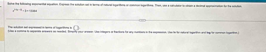 Solve the following exponential equation. Express the solution set in terms of natural logarithms or common logarithms. Then, use a calculator to obtain a decimal approximation for the solution.
e^(11x-5)-3=13384
The solution set expressed in terms of logarithms is  □ 
(Use a comma to separate answers as needed. Simplify your answer. Use integers or fractions for any numbers in the expression. Use In for natural logarithm and log for common logarithm.)