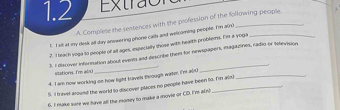 1.2 Extraon 
A. Complete the sentences with the profession of the following people. 
A. 
1. I sit at my desk all day answering phone calls and welcoming people. I'm a(n) 
. 
2. I teach yoga to people of all ages, especially those with health problems. I'm a yoga_ 
. 
_ 
3. I discover information about events and describe them for newspapers, magazines, radio or television 
_. 
stations. I'm a(n) " 
4. I am now working on how light travels through water. I'm a(n)_ 
5. I travel around the world to discover places no people have been to. I'm a(n) 
. 
. 
6. I make sure we have all the money to make a movie or CD. I'm a(n)