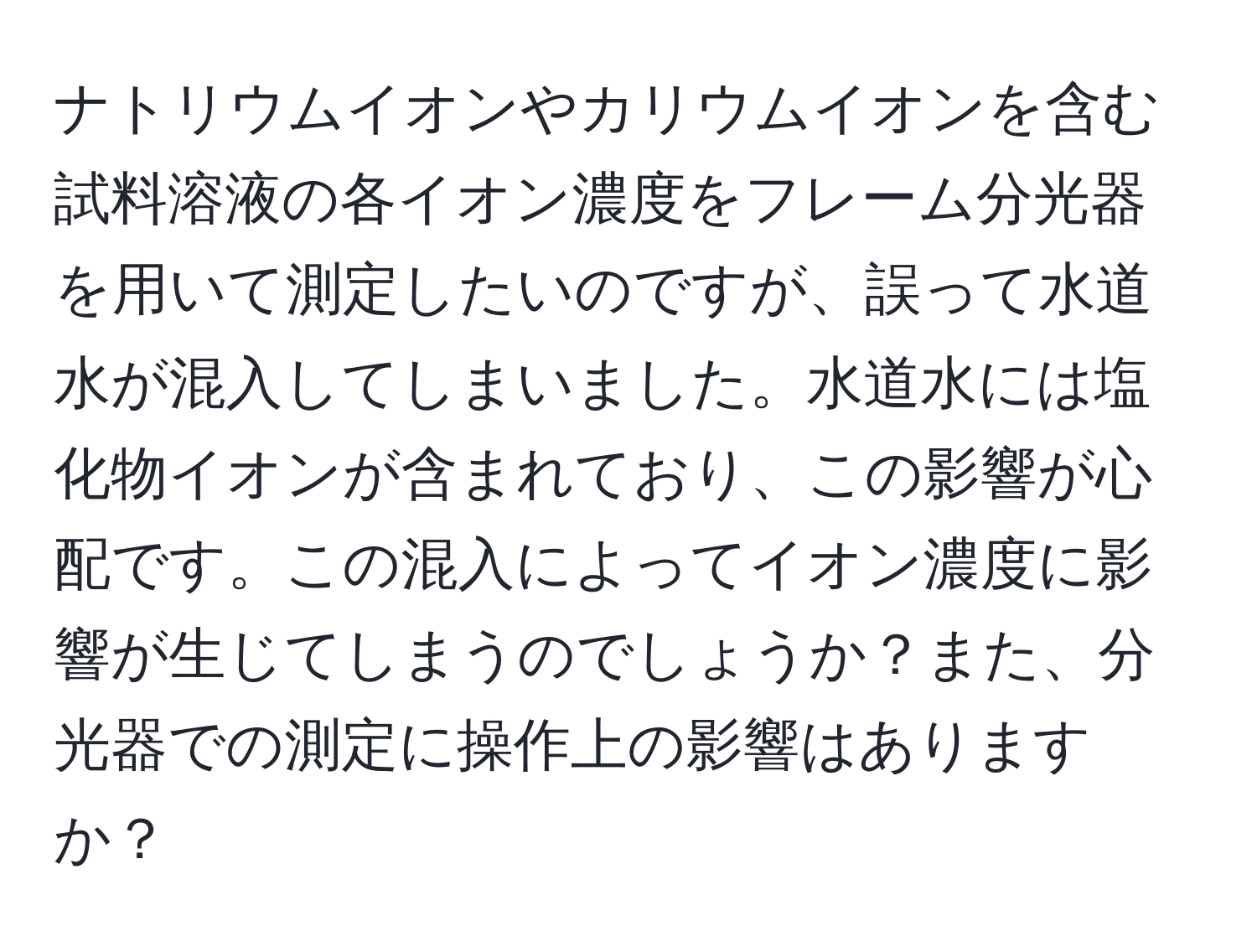 ナトリウムイオンやカリウムイオンを含む試料溶液の各イオン濃度をフレーム分光器を用いて測定したいのですが、誤って水道水が混入してしまいました。水道水には塩化物イオンが含まれており、この影響が心配です。この混入によってイオン濃度に影響が生じてしまうのでしょうか？また、分光器での測定に操作上の影響はありますか？