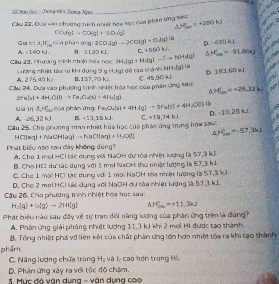 you
Tổ Hóa học - Trung tâm Vương Ngọc C 
Câu 22. Dựa vào phương trình nhiệt hóa học của phần ứng sau:
△ H_(298)^o=+280kJ
τ
CO_2(g)to CO(g)+1/2O_2(g)
Giá trị △ _rH_(298)° của phản ứng: 2CO_2(g)to 2CO(g)+O_2(g) là
D. -420 kJ.
A. +140 kJ. B. -1120 kJ. C. +560kJ.
△ , H_(298)°=-91,80kJ
Câu 23. Phương trình nhiệt hóa học: 3H_2(g)+N_2(g)to NH_3(g) là
Lượng nhiệt tỏa ra khi dùng 9 gH_2(g) để tạo thành NH_3(g)
A. 275,40 kJ. B.137,70 kJ. C. 45,90 kJ. D. 183,60 kJ.
OuL
Câu 24. Dựa vào phương trình nhiệt hóa học của phản ứng sau: △ H_(298)°=+26,32kJ A
3Fe(s)+4H_2O(l)to Fe_3O_4(s)+4H_2(g)
Giá trị △ _rH_(298)° của phản ứng: Fe_3O_4(s)+4H_2(g)to 3Fe(s)+4H_2O(l)la
D. -10,28 kJ.
A. -26,32 kJ. B. +13,16 kJ. C. +19,74 kJ
Câu 25. Cho phương trình nhiệt hóa học của phản ứng trung hòa sau:
HCI(aq)+NaOH(aq)to NaCI(aq)+H_2O(l)
△ H_(298)°=-57,3kJ
Phát biểu nào sau đây không đúng?
A. Cho 1 mol HCl tác dụng với NaOH dư tỏa nhiệt lượng là 57,3 kJ.
B. Cho HCl dư tác dụng với 1 mol NaOH thu nhiệt lượng là 57,3 kJ.
C. Cho 1 mol HCl tác dụng với 1 mol NaOH tỏa nhiệt lượng là 57,3 kJ.
D. Cho 2 mol HCl tác dụng với NaOH dư tỏa nhiệt lượng là 57,3 kJ.
Câu 26. Cho phương trình nhiệt hóa học sau:
H_2(g)+I_2(g)to 2HI(g)
△ H_(298)°=+11,3kJ
Phát biểu nào sau đây về sự trao đổi năng lượng của phản ứng trên là đúng?
A. Phản ứng giải phóng nhiệt lượng 11,3 kJ khi 2 mol HI được tạo thành.
B. Tổng nhiệt phá vỡ liên kết của chất phản ứng lớn hơn nhiệt tòa ra khi tạo thành
phẩm.
C. Năng lượng chứa trong H_2 và l_2 cao hơn trong HI.
D. Phản ứng xảy ra với tốc độ chậm.
3. Mức đó vân dung - vận dụng cao