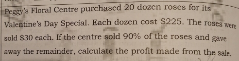 Peggy's Floral Centre purchased 20 dozen roses for its 
Valentine's Day Special. Each dozen cost $225. The roses were 
sold $30 each. If the centre sold 90% of the roses and gave 
away the remainder, calculate the profit made from the sale.