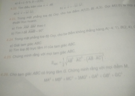 a) overline a=(-3;1), b=0), 
4.22. Tìm điều kiện của vector u, vector v dé vector u· vector v=-|vector u|· |vector v|
b)
a) vector u· vector v=|vector u|· |vector v|, 
4.23. Trong mặt phẳng toạ độ Oxy, cho hai điểm A(1,2), B(-4,3). Gọi M(t,0) la một 
thuộc trục hoành
a) Tính overline AM· overline BM theo f.
b) Tìm t đề widehat AMB=90°
4.24. Trong mật phẳng toạ độ Oxy, cho ba điểm không thẳng hàng A(-4;1), B(2;4)
a) Giải tam giác ABC.
b) Tim toa độ trực tâm H của tam giác ABC.
4.25. Chứng minh rằng với mọi tam giác ABC,
S_2005= 1/2 sqrt(AB^2· AC^2-(AB· AC)^2)
4.25. Cho tam giác ABC có trọng tâm G. Chứng minh rằng với mọi điểm M
MA^2+MB^2+MC^2=3MB^2+GA^2+GB^2+GC^2.