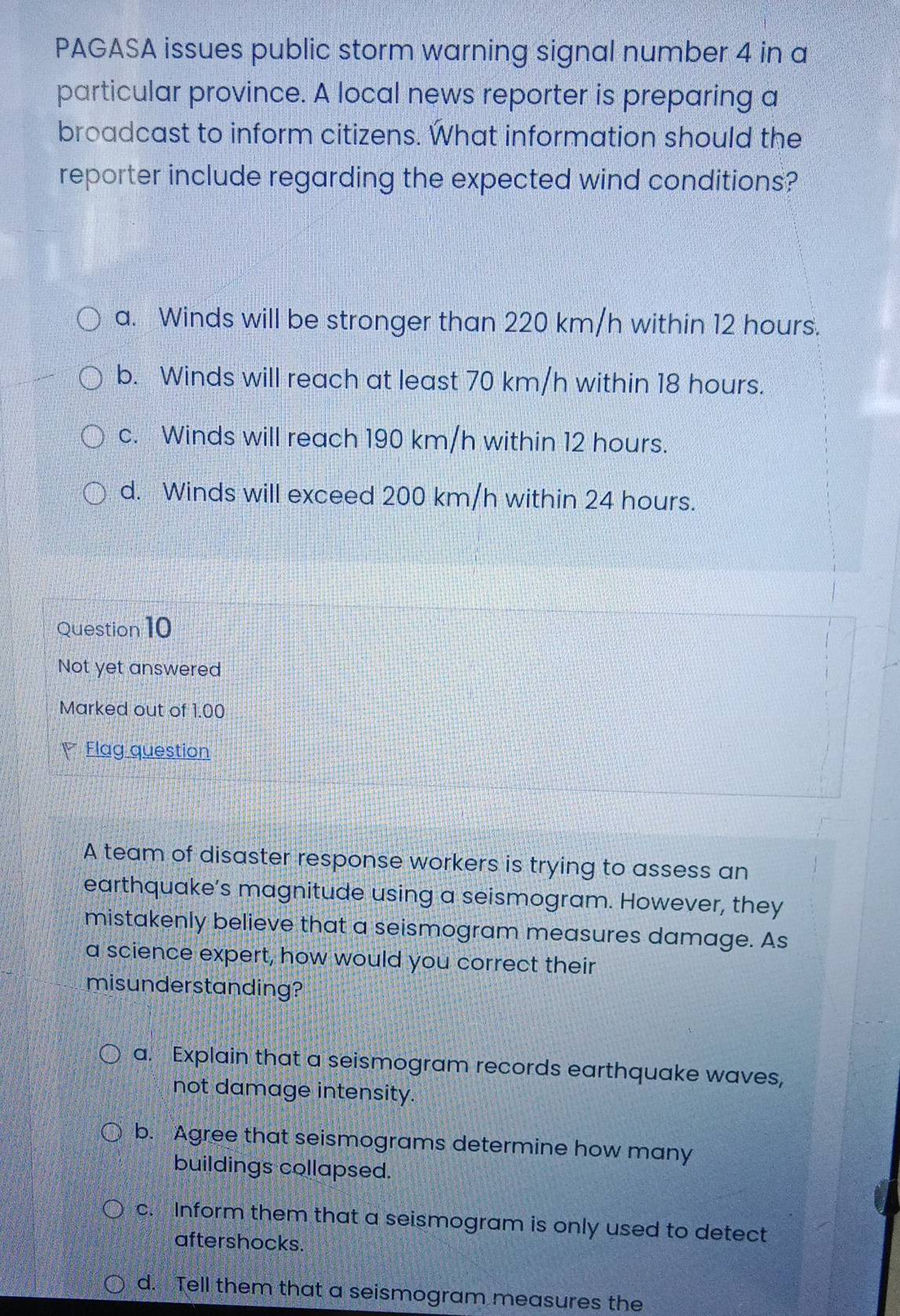 PAGASA issues public storm warning signal number 4 in a
particular province. A local news reporter is preparing a
broadcast to inform citizens. What information should the
reporter include regarding the expected wind conditions?
a. Winds will be stronger than 220 km/h within 12 hours.
b. Winds will reach at least 70 km/h within 18 hours.
c. Winds will reach 190 km/h within 12 hours.
d. Winds will exceed 200 km/h within 24 hours.
Question 10
Not yet answered
Marked out of 1.00
V Flag question
A team of disaster response workers is trying to assess an
earthquake’s magnitude using a seismogram. However, they
mistakenly believe that a seismogram measures damage. As
a science expert, how would you correct their
misunderstanding?
a. Explain that a seismogram records earthquake waves,
not damage intensity.
b. Agree that seismograms determine how many
buildings collapsed.
c. Inform them that a seismogram is only used to detect
aftershocks.
d. Tell them that a seismogram measures the