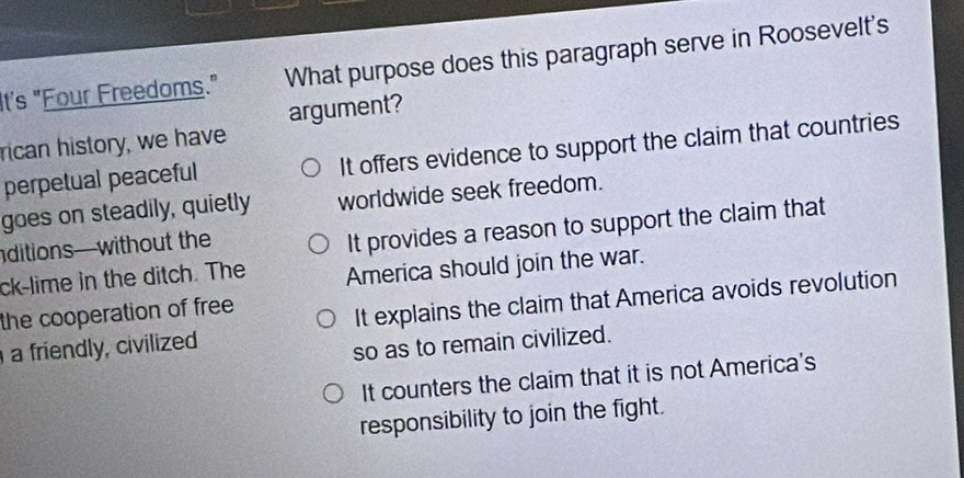 It's "Four Freedoms." What purpose does this paragraph serve in Roosevelt's
argument?
rican history, we have
perpetual peaceful It offers evidence to support the claim that countries
goes on steadily, quietly worldwide seek freedom.
ditions—without the
It provides a reason to support the claim that
ck-lime in the ditch. The America should join the war.
the cooperation of free
a friendly, civilized It explains the claim that America avoids revolution
so as to remain civilized.
It counters the claim that it is not America's
responsibility to join the fight.