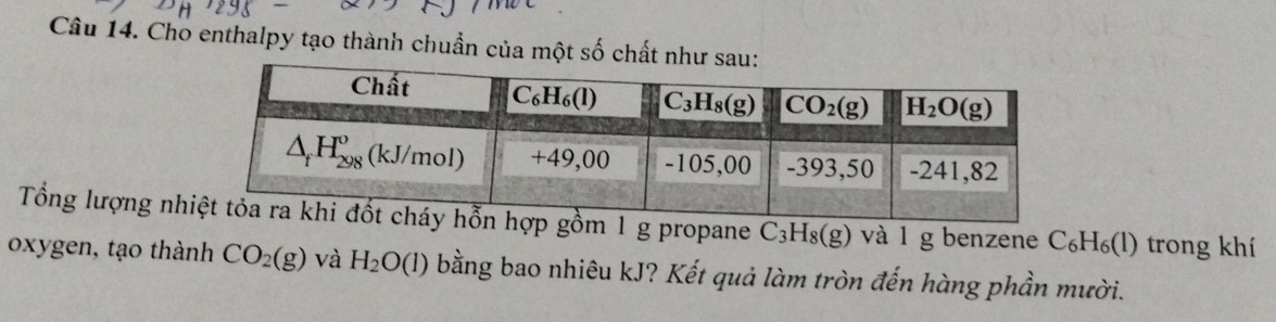 Cho enthalpy tạo thành chuẩn của một số chất n
Tổng lượng nh1 g propane C_3H_8(g) và l g benzene C_6H_6(l ) trong khí
oxygen, tạo thành CO_2(g) và H_2O(l) bằng bao nhiêu kJ? Kết quả làm tròn đến hàng phần mười.