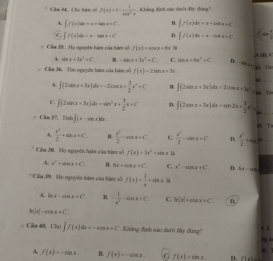 Cho hàm số f(x)=1- 1/cos^2x . Khẳng định nào dưới đây đúng?
A. ∈t f(x)dx=x+tan x+C. B. ∈t f(x)dx=x+cot x+C.
C. ∈t f(x)dx=x-tan x+C. D. ∈t f(x)dx=x-cot x+C. ∈t (sin  x/2 
Câu 35. Họ nguyên hàm của hàm số f(x)=cos x+6x là
N III. C
A. sin x+3x^2+C. B. -sin x+3x^2+C. C. sin x+6x^2+C. D. -sin x+c
Câu 36. Tìm nguyên hàm của hàm số f(x)=2sin x+3x. 43. Tìm
ời: …
A. ∈t (2sin x+3x)dx=-2cos x+ 3/2 x^2+C B. ∈t (2sin x+3x)dx=2cos x+3x^2+(44 Tìn
C. ∈t (2sin x+3x)dx=sin^2x+ 3/2 x+C D. ∈t (2sin x+3x)dx=sin 2x+ 3/2 x^2+ ời:_
Câu 37. Tính ∈t (x-sin x)dx.
15. Tì
A.  x^2/2 +sin x+C. B.  x^2/2 -cos x+C. C.  x^2/2 -sin x+C. D.  x^2/2 +cos yi: ....
Câu 38. Họ nguyên hàm của hàm số f(x)=3x^2+sin x1a
A. x^3+cos x+C. B. 6x+cos x+C. C. x^3-cos x+C. D. 6x-cos x
Câu 39. Họ nguyên hàm của hàm số f(x)= 1/x +sin x là
A. ln x-cos x+C. B. - 1/x^2 -cos x+C. C. ln |x|+cos x+C. D,
In |x|-cos x+C.
Câu 40. Cho ∈t f(x)dx=-cos x+C Khẳng định nào dưới đây đúng?
N I.
ng á
|6、 I
A. f(x)=-sin x. B. f(x)=-cos x. c f(x)=sin x. D. f(x)=