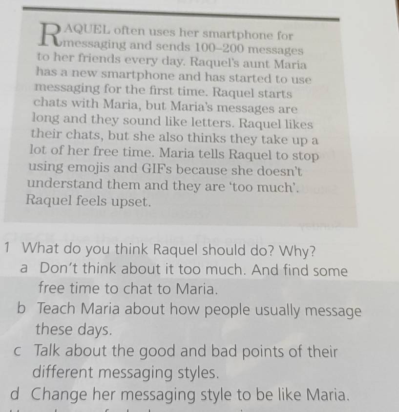 Rmessaging and sends 160-200 messages
to her friends every day. Raquel's aunt Maria
has a new smartphone and has started to use
messaging for the first time. Raquel starts
chats with Maria, but Maria's messages are
long and they sound like letters. Raquel likes
their chats, but she also thinks they take up a
lot of her free time. Maria tells Raquel to stop
using emojis and GIFs because she doesn’t
understand them and they are ‘too much’.
Raquel feels upset.
1 What do you think Raquel should do? Why?
a Don’t think about it too much. And find some
free time to chat to Maria.
b Teach Maria about how people usually message
these days.
c Talk about the good and bad points of their
different messaging styles.
d Change her messaging style to be like Maria.