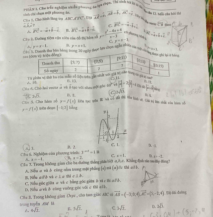 PHÀN 1. Câu trắc nghiệm nhiều phương áu lựa chọn. Thí sinh trà lời từ ch isu câu 12. Mỗi câu hồi thị
sinh chỉ chọn một phương án, vector AA'=vector a,vector AB=vector b,vector AC=vector c : H ay biể ên vecto 
Cầu 1. Cho hình lăng trụ ABC. 'B'C'. Đặt
vector a,vector b,vector c ?
C.
A. vector B'C=-vector a+vector b-vector c. B. vector B'C=vector a+vector b-vector c. vector B'C=-vector a-vector b+vector c.
h
Cầu 2. Đường tiệm cận xiên của đồ thị hàm số y= (x^2-4x+4)/x-3  có phương trình vector BC=vector a+vector b+vector c.
C. y=x-3.
A. y=x-1. B. y=x+1. D.
Cêu bản hày được lựa chọn ngẫu nhiên của một cử
sa y=x+3.
Tứ phân vị thứ ba cị sau?
C. I I.
A. 10. B. 13.
Cầu 4. Cho hai vecto vector a và vector b tạo với nhau một góc 60° và |vector a|=2;|vector b|=6.Khide D. 12.
C. 2sqrt(13). |a+vector b|b|
A. 2sqrt(5). B. 8. D. 6.
Câu 5. Cho hàm số y=f(x) Jiên tục trên R và có đồ thị như hình vẽ. Giá trị lớn nhật của hàm số
y=f(x) trên đoạn [-1;2] bằng
D. -1.
A.3. B. 2.
Câu 6. Nghiệm của phương trình: 3^(-x+2)=1 là
A. x=-1. B. x=2. C. x=1. D. x=-2.
Câu 7. Trong không gian cho ba đường thẳng phân biệt a,b,c. Khẳng định nào sau đây đúng?
A. Nếu a và b cùng nằm trong mặt phẳng (a) mà (α)//c thì aparallel b.
B. Nếu aparallel b và c⊥ a thì c⊥ b.
C. Nếu góc giữa a và c bằng góc giữa b và c thì aparallel b
D. Nếu a và b cùng vuông góc với c thì a∥b.
Câu 8. Trong không gian Oxyz , cho tam giác ABC có vector AB=(-3;0;4),vector AC=(5;-2;4). Độ dài đường
trung tuyến AM là
A. 4sqrt(2). B. 5sqrt(2). C. 3sqrt(2). D. 2sqrt(3).