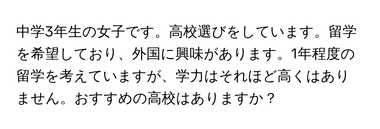 中学3年生の女子です。高校選びをしています。留学を希望しており、外国に興味があります。1年程度の留学を考えていますが、学力はそれほど高くはありません。おすすめの高校はありますか？