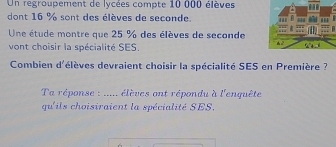 Un regroupement de lycées compte 10 000 élèves 
dont 16 % sont des élèves de seconde. 
Une étude montre que 25 % des élèves de seconde 
vont choisir la spécialité SES. 
Combien d'élèves devraient choisir la spécialité SES en Première ? 
Ta réponse : ..... élèves ont répondu à l'enquête 
qu'ils choisiraient la spécialité SES.