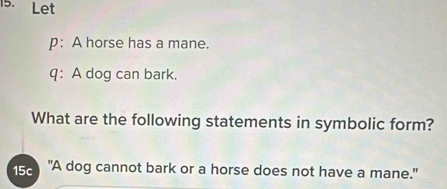 Let 
p: A horse has a mane. 
q: A dog can bark. 
What are the following statements in symbolic form? 
5 "A dog cannot bark or a horse does not have a mane."