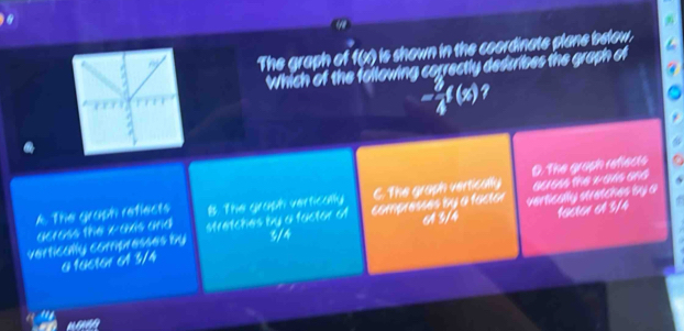 The graph of f(x) is shown in the coordinate plane below.
Which of the following correctly dedcribes the graph of
- 7/4 f(x)
A. The gruph refiects B. The graph vertically C. The graph vertically D. The grash refiects
across the x-axis and 96/64s the wans and
5
16616x 64 3/4
vertically compresses by stretches by a factor o compresses by a factor 64 3/4 verlically stratches by &
3/4
0 166161 61 3/4