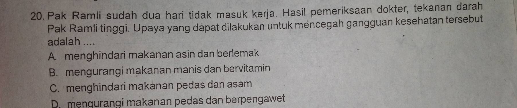 Pak Ramli sudah dua hari tidak masuk kerja. Hasil pemeriksaan dokter, tekanan darah
Pak Ramli tinggi. Upaya yang dapat dilakukan untuk mencegah gangguan kesehatan tersebut
adalah ....
A. menghindari makanan asin dan berlemak
B. mengurangi makanan manis dan bervitamin
C. menghindari makanan pedas dan asam
D. mengurangi makanan pedas dan berpengawet