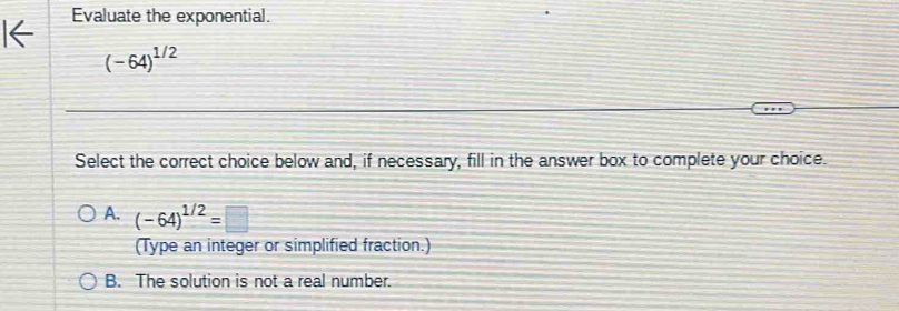 Evaluate the exponential.
(-64)^1/2
Select the correct choice below and, if necessary, fill in the answer box to complete your choice.
A. (-64)^1/2=□
(Type an integer or simplified fraction.)
B. The solution is not a real number.