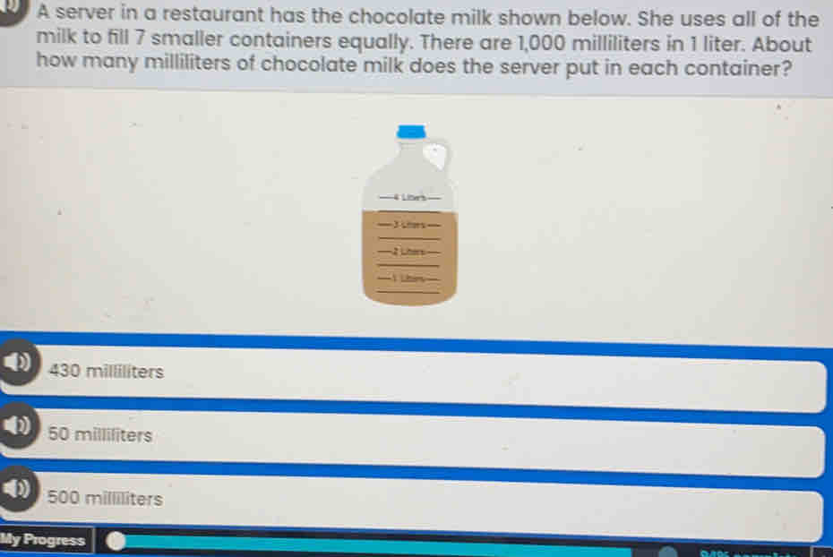 A server in a restaurant has the chocolate milk shown below. She uses all of the
milk to fill 7 smaller containers equally. There are 1,000 milliliters in 1 liter. About
how many milliliters of chocolate milk does the server put in each container?
==4Lars==
=Ran=
Lhar-
() 430 milliliters
50 milliliters
500 milliliters
My Progress