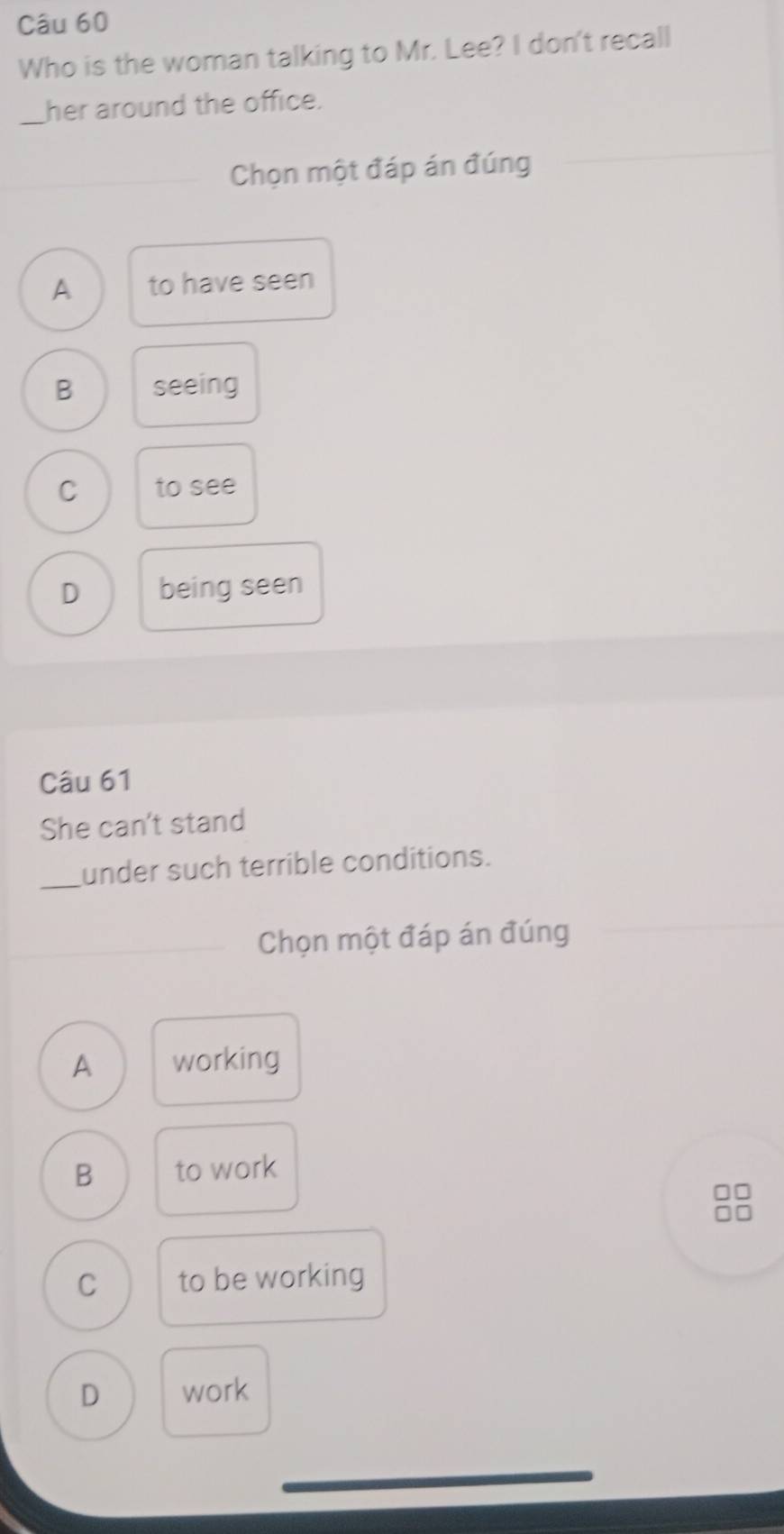Who is the woman talking to Mr. Lee? I don't recall
_her around the office.
Chọn một đáp án đúng
A to have seen
B seeing
C to see
D being seen
Câu 61
She can't stand
_under such terrible conditions.
Chọn một đáp án đúng
A working
B to work
C to be working
D work