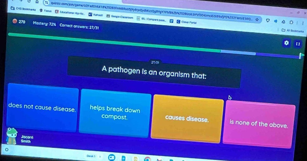 CHS Bookmarks Focus Educational Hip-Ho. Kahoot Googie Classroom DL | Compare pas..
270
Clever Portal
All Bookmarks
A pathogen is an organism that:
does not cause disease. helps break down causes disease. is none of the above.
compost.
Jacarri
Smith
Desk 1