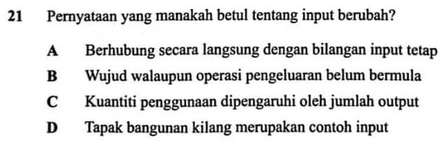 Pernyataan yang manakah betul tentang input berubah?
A Berhubung secara langsung dengan bilangan input tetap
B Wujud walaupun operasi pengeluaran belum bermula
C Kuantiti penggunaan dipengaruhi oleh jumlah output
D Tapak bangunan kilang merupakan contoh input