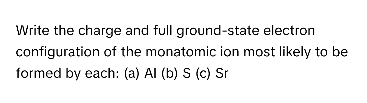 Write the charge and full ground-state electron configuration of the monatomic ion most likely to be formed by each:  (a) Al (b) S (c) Sr