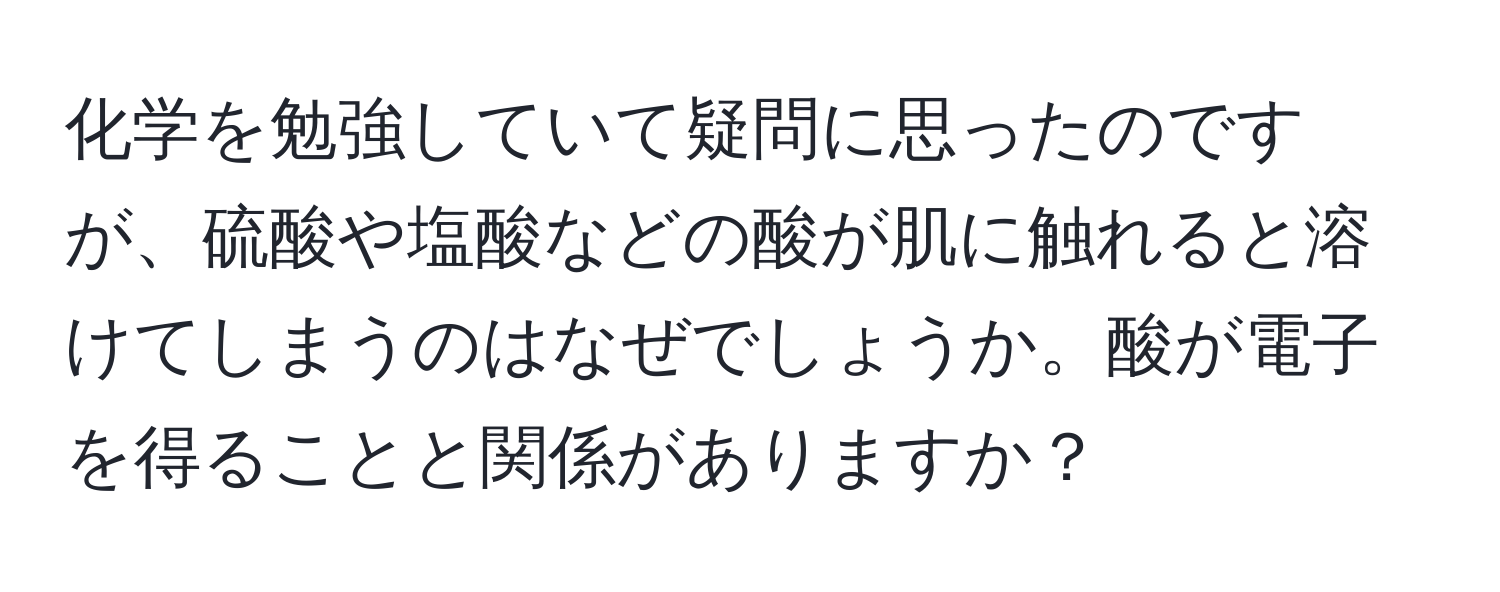 化学を勉強していて疑問に思ったのですが、硫酸や塩酸などの酸が肌に触れると溶けてしまうのはなぜでしょうか。酸が電子を得ることと関係がありますか？