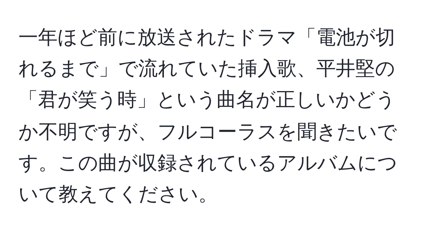 一年ほど前に放送されたドラマ「電池が切れるまで」で流れていた挿入歌、平井堅の「君が笑う時」という曲名が正しいかどうか不明ですが、フルコーラスを聞きたいです。この曲が収録されているアルバムについて教えてください。