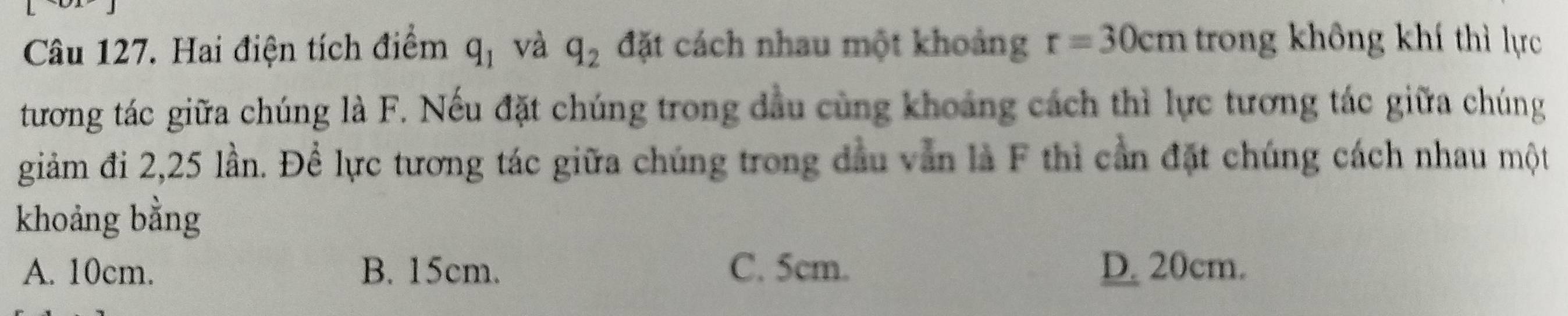 Hai điện tích điểm q_1 và q_2 đặt cách nhau một khoảng r=30cm trong không khí thì lực
tương tác giữa chúng là F. Nếu đặt chúng trong đầu cùng khoảng cách thì lực tương tác giữa chúng
giảm đi 2, 25 lần. Để lực tương tác giữa chúng trong đầu văn là F thì cần đặt chúng cách nhau một
khoảng bằng
A. 10cm. B. 15cm. C. 5cm. D. 20cm.