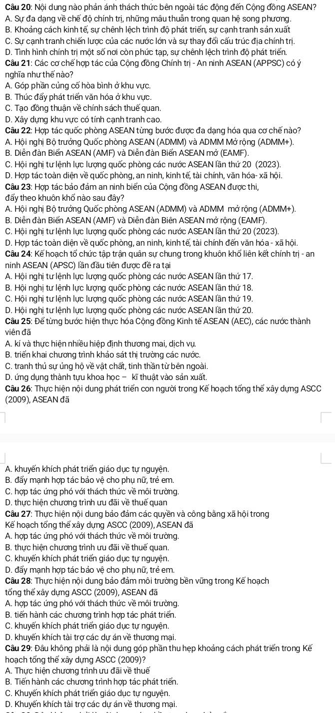 Nội dung nào phản ánh thách thức bên ngoài tác động đến Cộng đồng ASEAN?
A. Sự đa dạng về chế độ chính trị, những mâu thuẫn trong quan hệ song phương.
B. Khoảng cách kinh tế, sự chênh lệch trình độ phát triển, sự cạnh tranh sản xuất
C. Sự cạnh tranh chiến lược của các nước lớn và sự thay đổi cấu trúc địa chính trị.
D. Tình hình chính trị một số nơi còn phức tạp, sự chênh lệch trình độ phát triển.
Câu 21: Các cơ chế hợp tác của Cộng đồng Chính trị - An ninh ASEAN (APPSC) có ý
nghĩa như thế nào?
A. Góp phần củng cố hòa bình ở khu vực.
B. Thúc đẩy phát triển văn hóa ở khu vực.
C. Tạo đồng thuận về chính sách thuế quan.
D. Xây dựng khu vực có tính cạnh tranh cao.
Câu 22: Hợp tác quốc phòng ASEAN từng bước được đa dang hóa qua cơ chế nào?
A. Hội nghị Bộ trưởng Quốc phòng ASEAN (ADMM) và ADMM Mở rộng (ADMM+).
B. Diễn đàn Biến ASEAN (AMF) và Diễn đàn Biến ASEAN mở (EAMF).
C. Hội nghị tư lệnh lực lượng quốc phòng các nước ASEAN lần thứ 20 (2023).
D. Hợp tác toàn diện về quốc phòng, an ninh, kinh tế, tài chính, văn hóa- xã hội.
Câu 23: Hợp tác bảo đảm an ninh biển của Cộng đồng ASEAN được thi,
đấy theo khuôn khổ nào sau đây?
A. Hội nghị Bộ trưởng Quốc phòng ASEAN (ADMM) và ADMM mở rộng (ADMM+)
B. Diễn đàn Biển ASEAN (AMF) và Diễn đàn Biên ASEAN mở rộng (EAMF).
C. Hội nghị tư lệnh lực lượng quốc phòng các nước ASEAN lần thứ 20 (2023).
D. Hợp tác toàn diện về quốc phòng, an ninh, kinh tế, tài chính đến văn hóa - xã hội.
Câu 24: Kể hoạch tổ chức tập trận quân sự chung trong khuôn khổ liên kết chính trị - an
ninh ASEAN (APSC) lần đầu tiên được đề ra tại
A. Hội nghị tư lệnh lực lượng quốc phòng các nước ASEAN lần thứ 17.
B. Hội nghị tư lệnh lực lượng quốc phòng các nước ASEAN lần thứ 18.
C. Hội nghị tư lệnh lực lượng quốc phòng các nước ASEAN lần thứ 19.
D. Hội nghị tư lệnh lực lượng quốc phòng các nước ASEAN lần thứ 20.
Câu 25: Để từng bước hiện thực hóa Cộng đồng Kinh tế ASEAN (AEC), các nước thành
viên đã
A. kí và thực hiện nhiều hiệp định thương mai, dịch vụ.
B. triển khai chương trình khảo sát thị trường các nước.
C. tranh thủ sự ủng hộ về vật chất, tinh thần từ bên ngoài.
D. ứng dụng thành tựu khoa học - kĩ thuật vào sản xuất.
Câu 26: Thực hiện nội dung phát triển con người trong Kế hoạch tổng thể xây dựng ASCC
(2009), ASEAN đã
A. khuyến khích phát triển giáo dục tự nguyện.
B. đấy mạnh hợp tác bảo vệ cho phụ nữ, trẻ em.
C. hợp tác ứng phó với thách thức về môi trường.
D. thực hiện chương trình ưu đãi về thuế quan
Câu 27: Thực hiện nội dung bảo đám các quyền và công bằng xã hội trong
Kể hoạch tổng thể xây dựng ASCC (2009), ASEAN đã
A. hợp tác ứng phó với thách thức về môi trường.
B. thực hiện chương trình ưu đãi về thuế quan.
C. khuyển khích phát triển giáo dục tự nguyện.
D. đẩy mạnh hợp tác bảo vệ cho phụ nữ, trẻ em.
Câu 28: Thực hiện nội dung bảo đảm môi trường bền vững trong Kế hoạch
tổng thể xây dựng ASCC (2009), ASEAN đã
A. hợp tác ứng phó với thách thức về môi trường.
B. tiến hành các chương trình hợp tác phát triển.
C. khuyến khích phát triển giáo dục tự nguyện.
D. khuyến khích tài trợ các dự án về thương mại.
Câu 29: Đâu không phải là nội dung góp phần thu hẹp khoảng cách phát triển trong Kế
hoạch tổng thể xây dựng ASCC (2009)?
A. Thực hiện chương trình ưu đãi về thuế
B. Tiến hành các chương trình hợp tác phát triển.
C. Khuyến khích phát triển giáo dục tự nguyện.
D. Khuyến khích tài trợ các dự án về thương mại.