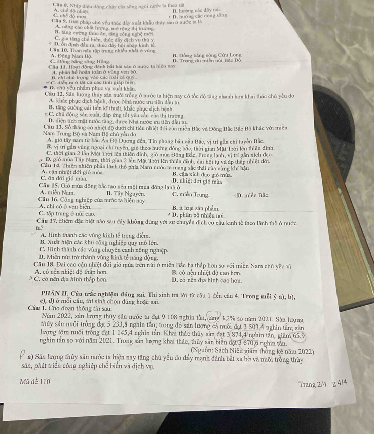 Câu 8, Nhịp điệu dòng cháy của sông ngôi nước ta theo sắt
A. chế độ nhiệt.
B. hướng các dãy núi.
C. chế độ mưa.
Câu 9. Giải pháp chủ yểu thúc đẩy xuất khẩu thủy sản ở nước ta là D. hướng các dòng sông.
A. nâng cao chất lượng, mở rộng thị trường
B, tăng cường thức ăn, tăng công nghệ mới
C. gia tăng chế biển, thúc đẩy dịch vụ thủ y
D. ôn định đầu ra, thúc đầy hội nhập kinh tế
Câu 10. Than nâu tập trung nhiều nhất ở vùng
A. Đông Nam Bộ. B. Đồng bằng sộng Cửu Long.
C. Đồng bằng sông Hồng
Câu 11. Hoạt động đánh bắt hải sản ở nước ta hiện nay D. Trung du miền núi Bắc Bộ
A. phân bố hoàn toàn ở vùng ven bờ.
B. chỉ chú trọng vào các loài cá quý..
C. diễn ra ở tất cả các tính giáp biển.
D. chủ yếu nhằm phục vụ xuất khẩu.
Câu 12. Sản lượng thủy sản nuôi trồng ở nước ta hiện nay có tốc độ tăng nhanh hơn khai thác chủ yếu do
A. khắc phục dịch bệnh, được Nhà nước ưu tiên đầu tư.
B. tăng cường cải tiền kĩ thuật, khắc phục dịch bệnh.
C. chủ động sản xuất, đáp ứng tốt yêu cầu của thị trường.
D. diện tích mặt nước tăng, được Nhà nước ưu tiên đầu tư.
Cầu 13. Số tháng có nhiệt độ dưới chỉ tiêu nhiệt đới của miền Bắc và Đông Bắc Bắc Bộ khác với miền
Nam Trung Bộ và Nam Bộ chủ yều do
A. gió tây nam từ bắc Ấn Độ Dương đến, Tín phong bán cầu Bắc, vị trí gần chí tuyến Bắc.
B. vị trí gần vùng ngoại chí tuyển, gió theo hướng đông bắc, thời gian Mặt Trời lên thiên đính
C. thời gian 2 lần Mặt Trời lên thiên đinh, gió mùa Đông Bắc, Frong lạnh, vị trí gần xích đạo.
D. gió mùa Tây Nam, thời gian 2 lần Mặt Trời lên thiên đinh, dải hội tụ và áp thấp nhiệt đới.
Cầu 14. Thiên nhiên phần lãnh thổ phía Nam nước ta mang sắc thái của vùng khí hậu
A. cận nhiệt đới gió mùa. B. cận xích đạo gió mùa
C. ôn đới gió mùa. D. nhiệt đới gió mùa
Câu 15. Gió mùa đông bắc tạo nên một mùa đông lạnh ở
A. miền Nam. B. Tây Nguyên. C. miền Trung.
Câu 16. Công nghiệp của nước ta hiện nay D. miền Bắc.
A. chỉ có ở ven biển B. ít loại sản phẩm.
C. tập trung ở núi cao.  D. phân bố nhiều nơi.
Câu 17. Điểm đặc biệt nảo sau đây không đúng với sự chuyển dịch cơ cầu kinh tế theo lãnh thổ ở nước
ta?
A. Hình thành các vùng kinh tế trọng điểm.
B. Xuất hiện các khu công nghiệp quy mô lớn.
C. Hình thành các vùng chuyên canh nông nghiệp.
D. Miền núi trở thành vùng kinh tế năng động.
Câu 18. Đai cao cận nhiệt đới gió mùa trên núi ở miền Bắc hạ thấp hơn so với miền Nam chủ yếu vì
A. có nền nhiệt độ thấp hơn. B. có nền nhiệt độ cao hơn.
C. có nền địa hình thấp hơn. D. có nền địa hình cao hơn.
PHÀN II. Câu trắc nghiệm đúng sai. Thí sinh trả lời từ câu 1 đến câu 4. Trong mỗi ý a), b),
c), d) ở mỗi câu, thí sinh chọn đúng hoặc sai.
Câu 1. Cho đoạn thông tin sau:
Năm 2022, sản lượng thủy sản nước ta đạt 9 108 nghìn tấn, tăng 3,2% so năm 2021. Sản lượng
thủy sản nuôi trồng đạt 5 233,8 nghìn tấn; trong đó sản lượng cá nuôi đạt 3 503,4 nghìn tấn; sản
lượng tôm nuôi trồng đạt 1 145,4 nghìn tấn. Khai thác thủy sản đạt 3 874,4 nghìn tấn, giảm 65,9
nghìn tần so với năm 2021. Trong sản lượng khai thác, thủy sản biển đạt 3 670,6 nghìn tần.
(Nguồn: Sách Niên giám thống kê năm 2022)
a) Sản lượng thủy sản nước ta hiện nay tăng chủ yếu do đầy mạnh đánh bắt xa bờ và nuôi trồng thủy
sản, phát triển công nghiệp chế biển và dịch vụ.
Mã đề 110
Trang 2/4 g 4/4