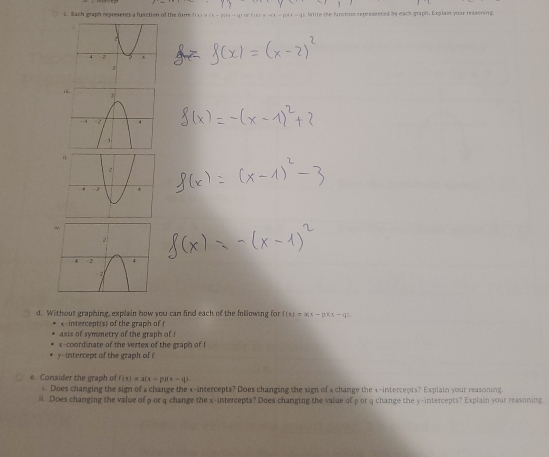 Each graph represents a fuaction of the for f c e ( e - p - 4 ) oe( s Wite the functins represenced by each graph. Explain your resssning 
d. Without graphing, explain how you can find each of the following for f(x)=a(x-p)(x-q)
x-intercept(s) of the graph of f
axis of symmetry of the graph of ! 
x-coordinate of the vertex of the graph of I 
y-intercept of the graph of ! 
e Consider the graph of f(x)=a(x-p)(x-q)
4 Does changing the sign of a change the x-intercepts? Does changing the sign of a change the x-intercepts? Explain your reasoning. 
il. Does changing the value of p or q change the x-intercepts? Does changing the value of por q change the y-intercepts? Explain your reasoring