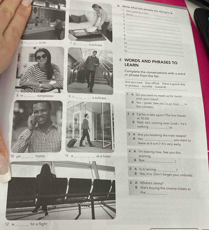 Write what the people are doing in a. 
_ 
1 He's getting a taxi 
2 She's 
_ 
3 
_ 
4 
5 
6 
_ 
_ 
7 
_ 
_ 
8 
_ 
9 
_ 
10 
_ 
ó r_ a car11_ 
12_ 
4 WORDS AND PHRASES TO 
LEARN 
Complete the conversations with a word 
_ 
or phrase from the list. 
Are you sure box office Have a good day 
__ 
in an hour outside towards 
1 A Do you want to meet us for lunch 
8 w _sunglasses 9 c _a suitcase after your class? 
B Yes - great. See you in an hour in 
the canteen. 
2 A Carlos is late again! The bus leaves 
at 10.00!
B Well, he's coming now. Look - he's 
walking_ us. 
3 A Are you booking the train tickets? 
B Yes. _you want to 
leave at 6 a.m.? It's very early. 
4 A I'm leaving now. See you this 
10 ph_ home 11 a_ at a hotel evening. 
B Bye._ 
1 
5 A Is it raining_ 
B Yes, it is. Don't forget your umbrella. 
6 A Where's Jenny? 
B She's buying the cinema tickets at 
the_ 
12 w_ for a flight