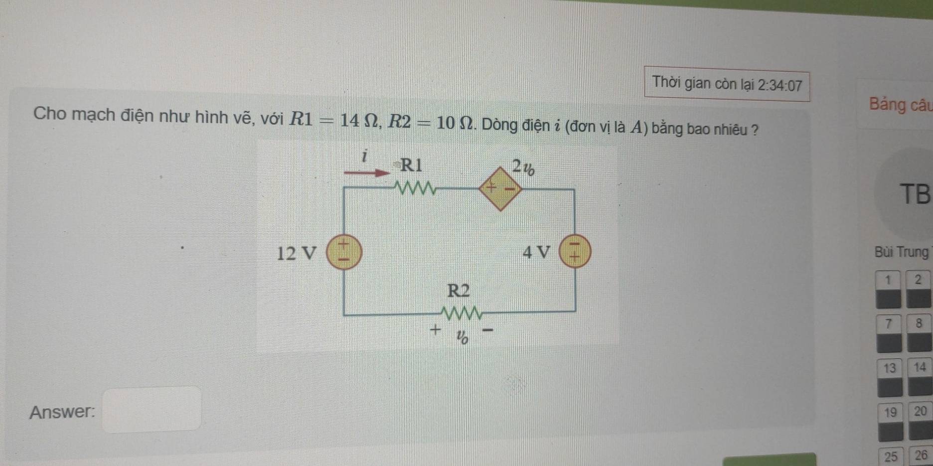 Thời gian còn lại 2:34:07
Bảng câu
Cho mạch điện như hình vẽ, với R1=14Omega ,R2=10Omega. Dòng điện i (đơn vị là A) bằng bao nhiêu ?
TB
Bùi Trung
1 2
7 8
13 14
Answer: □
19 20
25 26