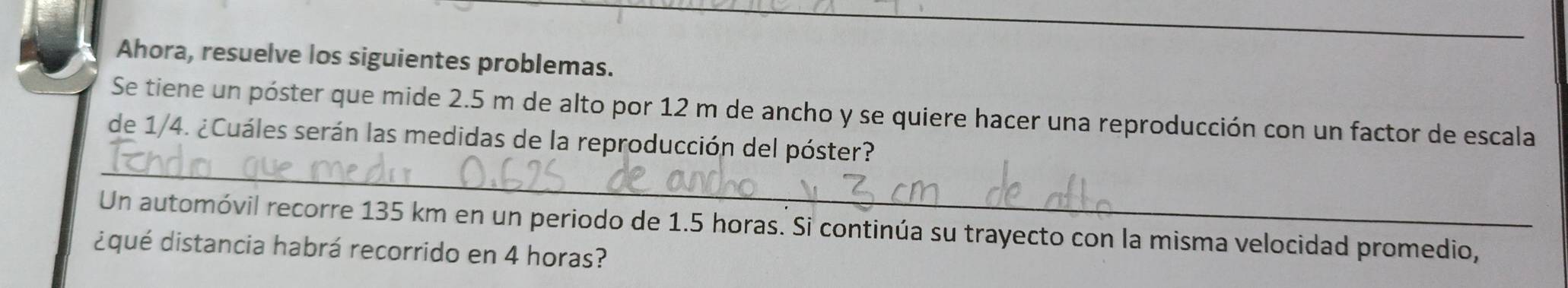 Ahora, resuelve los siguientes problemas. 
Se tiene un póster que mide 2.5 m de alto por 12 m de ancho y se quiere hacer una reproducción con un factor de escala 
_ 
de 1/4. ¿Cuáles serán las medidas de la reproducción del póster? 
Un automóvil recorre 135 km en un periodo de 1.5 horas. Si continúa su trayecto con la misma velocidad promedio, 
¿qué distancia habrá recorrido en 4 horas?