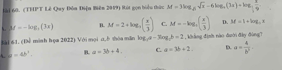 Sài 60. (THPT Lê Quy Đôn Điện Biên 2019) Rút gọn biểu thức M=3log _sqrt(3)sqrt(x)-6log _9(3x)+log _ 1/3  x/9 .
A. M=-log _3(3x) B. M=2+log _3( x/3 ) C. M=-log _3( x/3 ) D. M=1+log _3x
Bài 61. (Đề minh họa 2022) Với mọi a,b thòa mãn log _2a-3log _2b=2 , khẳng định nào dưới đây đúng?
A. a=4b^3. B. a=3b+4. C. a=3b+2. D. a= 4/b^3 ·