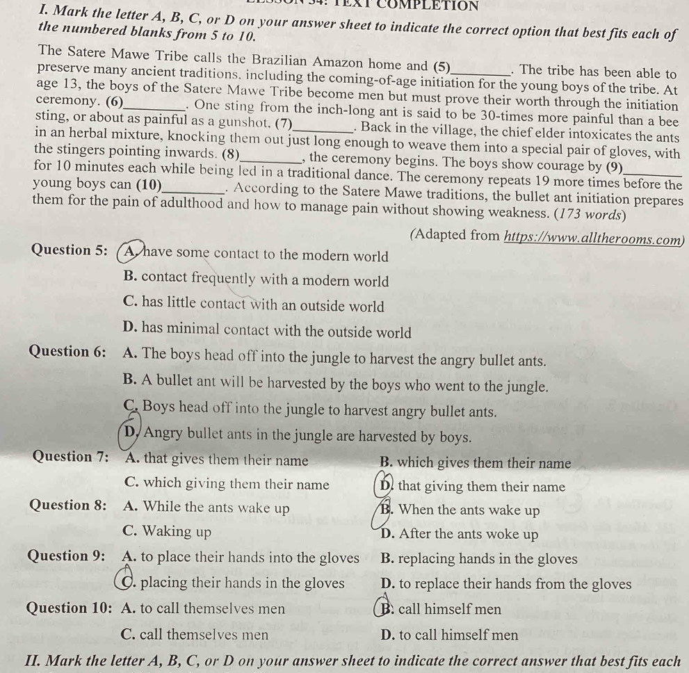 ∵TEXTCOMPLETION
I. Mark the letter A, B, C, or D on your answer sheet to indicate the correct option that best fits each of
the numbered blanks from 5 to 10.
The Satere Mawe Tribe calls the Brazilian Amazon home and (5) . The tribe has been able to
preserve many ancient traditions. including the coming-of-age initiation for the young boys of the tribe. At
age 13, the boys of the Satere Mawe Tribe become men but must prove their worth through the initiation
ceremony. (6)_ . One sting from the inch-long ant is said to be 30-times more painful than a bee
sting, or about as painful as a gunshot. (7) . Back in the village, the chief elder intoxicates the ants
in an herbal mixture, knocking them out just long enough to weave them into a special pair of gloves, with
the stingers pointing inwards. (8)_ , the ceremony begins. The boys show courage by (9)
for 10 minutes each while being led in a traditional dance. The ceremony repeats 19 more times before the
young boys can (10)_ . According to the Satere Mawe traditions, the bullet ant initiation prepares
them for the pain of adulthood and how to manage pain without showing weakness. (173 words)
(Adapted from https://www.alltherooms.com)
Question 5: A have some contact to the modern world
B. contact frequently with a modern world
C. has little contact with an outside world
D. has minimal contact with the outside world
Question 6: A. The boys head off into the jungle to harvest the angry bullet ants.
B. A bullet ant will be harvested by the boys who went to the jungle.
C. Boys head off into the jungle to harvest angry bullet ants.
D. Angry bullet ants in the jungle are harvested by boys.
Question 7: A. that gives them their name B. which gives them their name
C. which giving them their name D. that giving them their name
Question 8: A. While the ants wake up B. When the ants wake up
C. Waking up D. After the ants woke up
Question 9: A. to place their hands into the gloves B. replacing hands in the gloves
O. placing their hands in the gloves D. to replace their hands from the gloves
Question 10: A. to call themselves men B. call himself men
C. call themselves men D. to call himself men
II. Mark the letter A, B, C, or D on your answer sheet to indicate the correct answer that best fits each