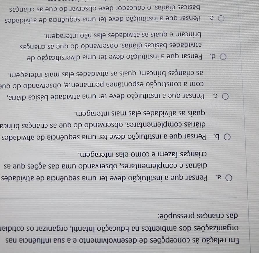Em relação às concepções de desenvolvimento e a sua influência nas
organizações dos ambientes na Educação Infantil, organizar os cotidiar
das crianças pressupõe:
a. Pensar que a instituição deve ter uma sequência de atividades
diárias e complementares, observando uma das ações que as
crianças fazem e como elas interagem.
b. Pensar que a instituição deve ter uma sequência de atividades
diárias complementares, observando do que as crianças brinca
quais as atividades elas mais interagem.
c. Pensar que a instituição deve ter uma atividade básica diária,
com a construção espontânea permanente, observando do que
as crianças brincam, quais as atividades elas mais interagem.
d. Pensar que a instituição deve ter uma diversificação de
atividades básicas diárias, observando do que as crianças
brincam e quais as atividades elas não interagem.
e. Pensar que a instituição deve ter uma sequência de atividades
básicas diárias, o educador deve observar do que as crianças