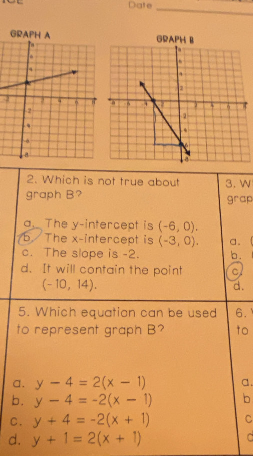 Date
_
4
2. Which is not true about 3. W
graph B? grap
a. The y-intercept is (-6,0).
b. The x-intercept is (-3,0). a.
c. The slope is -2. b .
d. It will contain the point c
(-10,14).
d.
5. Which equation can be used 6.
to represent graph B? to
a. y-4=2(x-1) a.
b. y-4=-2(x-1)
b
C. y+4=-2(x+1) C
d. y+1=2(x+1) C