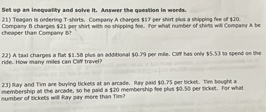 Set up an inequality and solve it. Answer the question in words. 
21) Teagan is ordering T-shirts. Company A charges $17 per shirt plus a shipping fee of $20. 
Company B charges $21 per shirt with no shipping fee. For what number of shirts will Company A be 
cheaper than Company B? 
22) A taxi charges a flat $1.58 plus an additional $0.79 per mile. Cliff has only $5.53 to spend on the 
ride. How many miles can Cliff travel? 
23) Ray and Tim are buying tickets at an arcade. Ray paid $0.75 per ticket. Tim bought a 
membership at the arcade, so he paid a $20 membership fee plus $0.50 per ticket. For what 
number of tickets will Ray pay more than Tim?