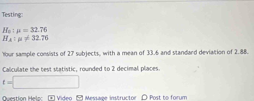 Testing:
H_0:mu =32.76
H_A:mu != 32.76
Your sample consists of 27 subjects, with a mean of 33.6 and standard deviation of 2.88. 
Calculate the test statistic, rounded to 2 decimal places.
t=
Question Help: Video Message instructor D Post to forum