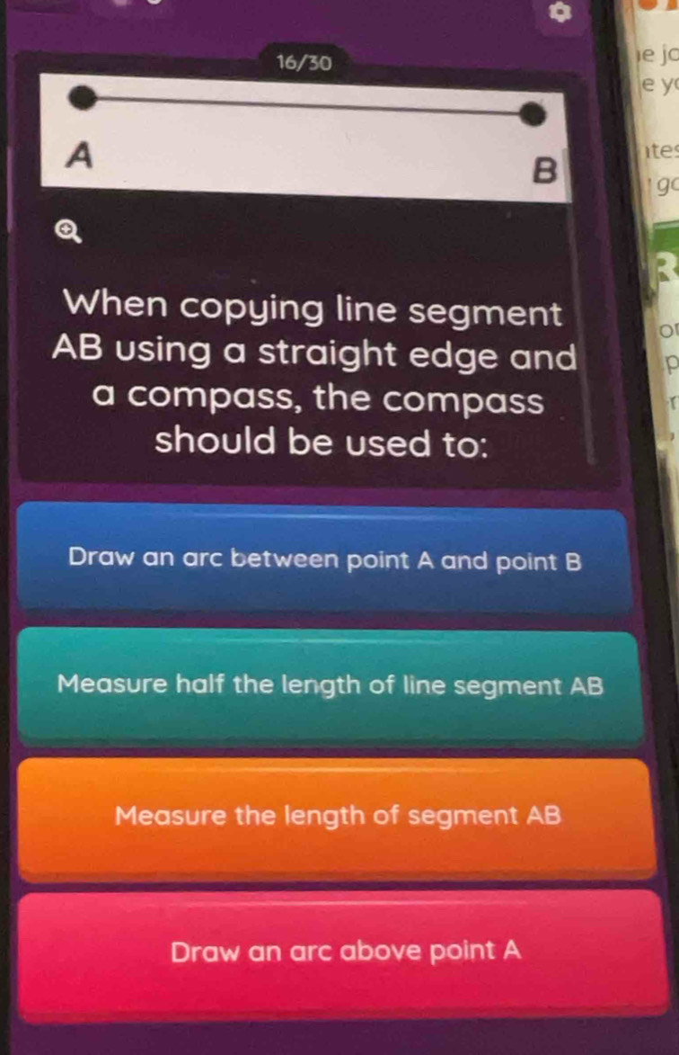 16/30 ie jo
e y
A
tes
B ' go
When copying line segment
AB using a straight edge and
a compass, the compass
should be used to:
Draw an arc between point A and point B
Measure half the length of line segment AB
Measure the length of segment AB
Draw an arc above point A